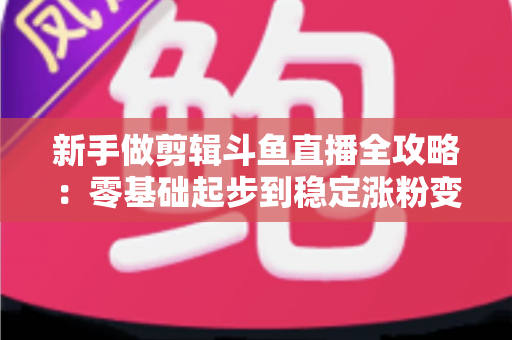 新手做剪辑斗鱼直播全攻略：零基础起步到稳定涨粉变现的实战指南
