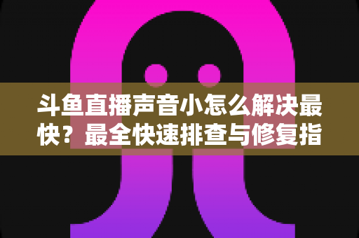 斗鱼直播声音小怎么解决最快？最全快速排查与修复指南助你畅享高清视听体验