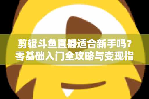 剪辑斗鱼直播适合新手吗？零基础入门全攻略与变现指南