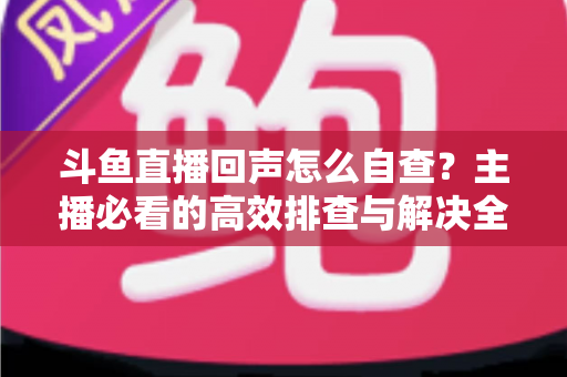斗鱼直播回声怎么自查？主播必看的高效排查与解决全攻略