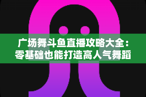 广场舞斗鱼直播攻略大全：零基础也能打造高人气舞蹈直播间的实战秘籍
