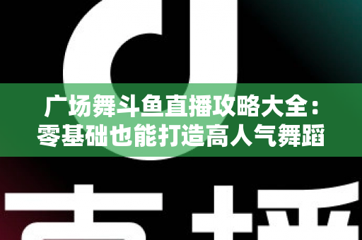 广场舞斗鱼直播攻略大全：零基础也能打造高人气舞蹈直播间的实战秘籍