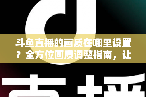 斗鱼直播的画质在哪里设置？全方位画质调整指南，让你畅享超清观播体验