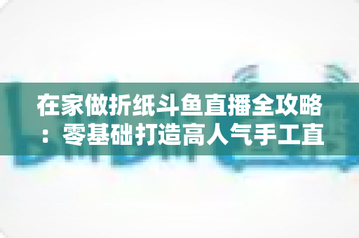在家做折纸斗鱼直播全攻略：零基础打造高人气手工直播间的完整指南