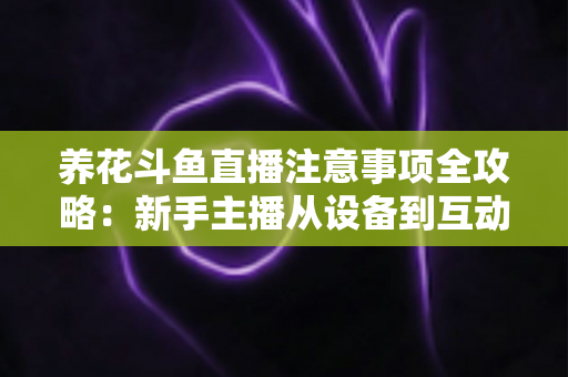 养花斗鱼直播注意事项全攻略：新手主播从设备到互动的必备开播指南