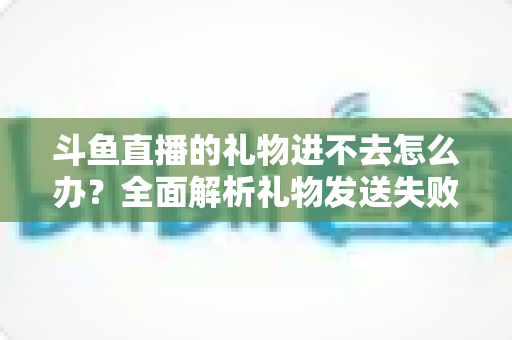 斗鱼直播的礼物进不去怎么办？全面解析礼物发送失败的原因与解决方法