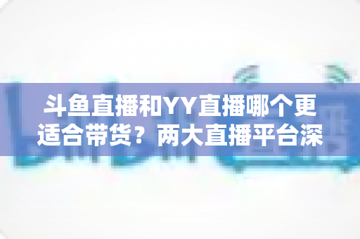 斗鱼直播和YY直播哪个更适合带货?两大直播平台深度对比与选品指南 斗鱼直播和YY直播哪个更适合带货?两大直播平台深度对比与选品指南