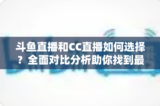 斗鱼直播和CC直播如何选择？全面对比分析助你找到最适合自己的直播平台