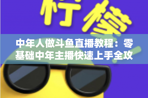 中年人做斗鱼直播教程：零基础中年主播快速上手全攻略