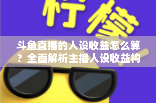 斗鱼直播的人设收益怎么算？全面解析主播人设收益构成、分成规则与提升技巧