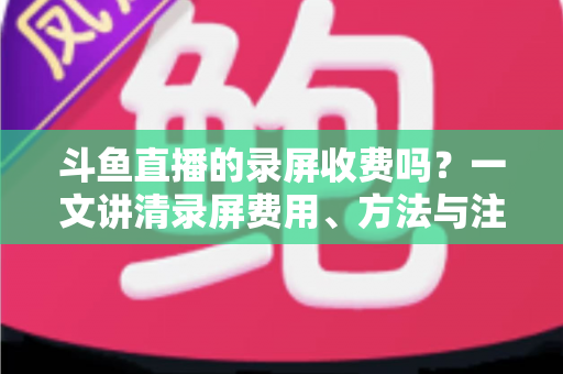斗鱼直播的录屏收费吗？一文讲清录屏费用、方法与注意事项