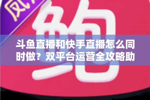 斗鱼直播和快手直播怎么同时做？双平台运营全攻略助你流量翻倍