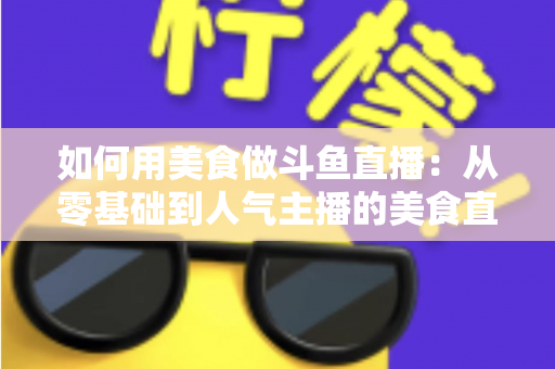 如何用美食做斗鱼直播：从零基础到人气主播的美食直播全攻略