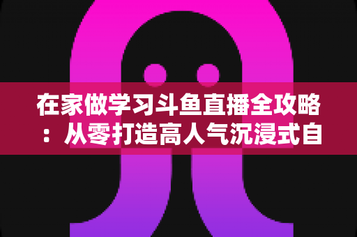 在家做学习斗鱼直播全攻略：从零打造高人气沉浸式自习室，让专注与陪伴同时在线