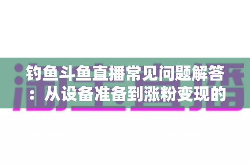 钓鱼斗鱼直播常见问题解答：从设备准备到涨粉变现的新手主播全方位指南