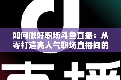 如何做好职场斗鱼直播：从零打造高人气职场直播间的实战全攻略