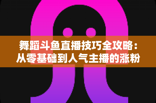 舞蹈斗鱼直播技巧全攻略：从零基础到人气主播的涨粉与变现实战指南