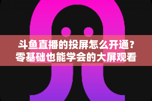 斗鱼直播的投屏怎么开通?零基础也能学会的大屏观看直播完整指南 斗鱼直播的投屏怎么开通?零基础也能学会的大屏观看直播完整指南