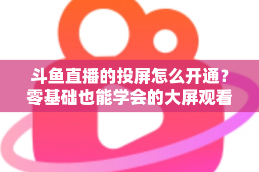 斗鱼直播的投屏怎么开通？零基础也能学会的大屏观看直播完整指南