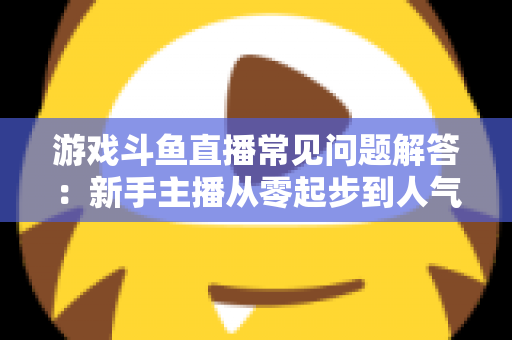 游戏斗鱼直播常见问题解答：新手主播从零起步到人气变现的实用指南