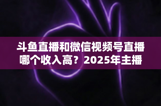 斗鱼直播和微信视频号直播哪个收入高？2025年主播变现收益深度对比全解析