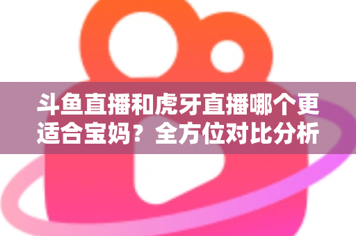 斗鱼直播和虎牙直播哪个更适合宝妈？全方位对比分析助你轻松做出最佳选择