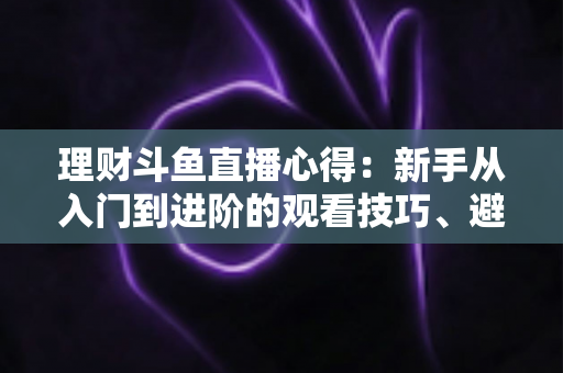 理财斗鱼直播心得：新手从入门到进阶的观看技巧、避坑指南与实战经验全解析