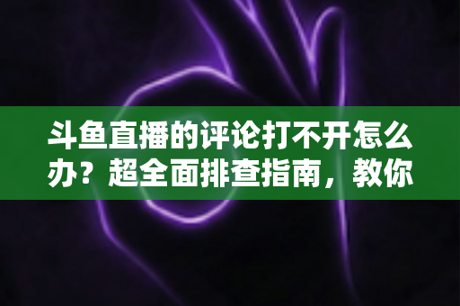 斗鱼直播的评论打不开怎么办？超全面排查指南，教你快速恢复弹幕评论功能