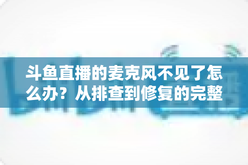 斗鱼直播的麦克风不见了怎么办？从排查到修复的完整实用指南