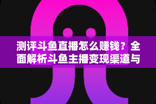 测评斗鱼直播怎么赚钱？全面解析斗鱼主播变现渠道与实战技巧