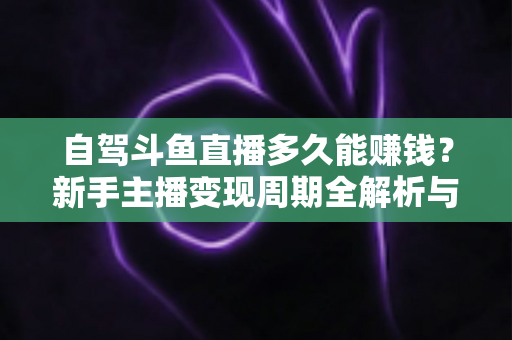自驾斗鱼直播多久能赚钱？新手主播变现周期全解析与实用赚钱攻略