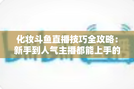 化妆斗鱼直播技巧全攻略：新手到人气主播都能上手的镜头完美妆容指南