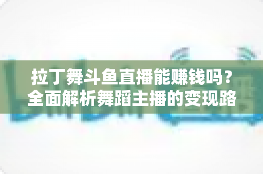 拉丁舞斗鱼直播能赚钱吗？全面解析舞蹈主播的变现路径与真实收入潜力