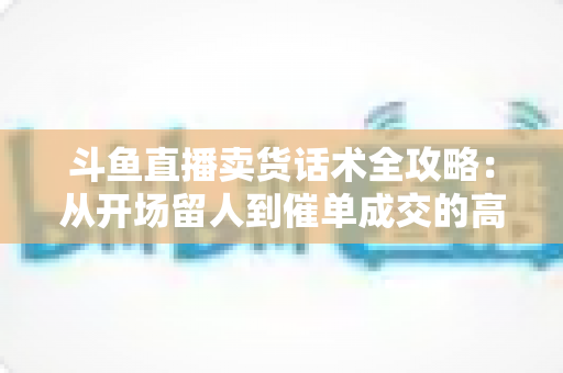 斗鱼直播卖货话术全攻略：从开场留人到催单成交的高转化实战指南