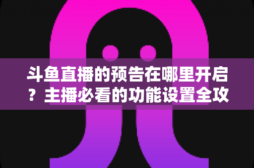 斗鱼直播的预告在哪里开启?主播必看的功能设置全攻略与实操教程 斗鱼直播的预告在哪里开启?主播必看的功能设置全攻略与实操教程