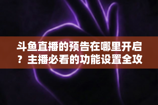 斗鱼直播的预告在哪里开启？主播必看的功能设置全攻略与实操教程