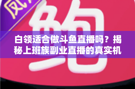 白领适合做斗鱼直播吗？揭秘上班族副业直播的真实机遇、潜在风险与入门实操全指南