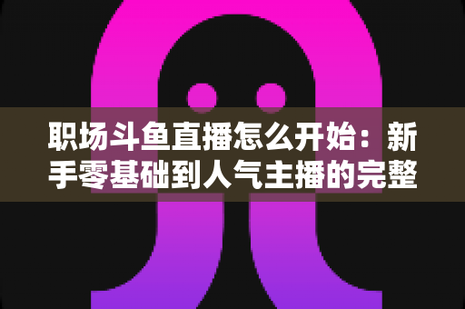 职场斗鱼直播怎么开始：新手零基础到人气主播的完整实战指南