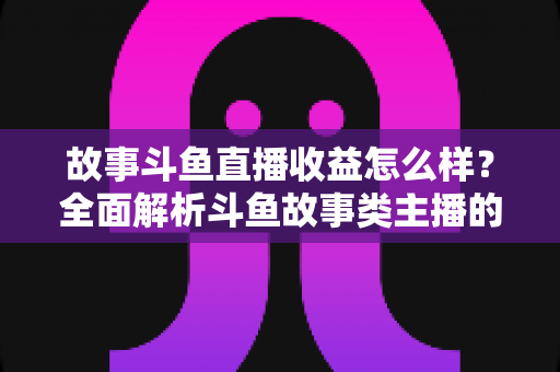 故事斗鱼直播收益怎么样?全面解析斗鱼故事类主播的收益来源、收入水平与赚钱潜力 故事斗鱼直播收益怎么样?全面解析斗鱼故事类主播的收益来源、收入水平与赚钱潜力