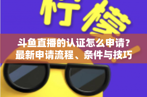 斗鱼直播的认证怎么申请？最新申请流程、条件与技巧全解析
