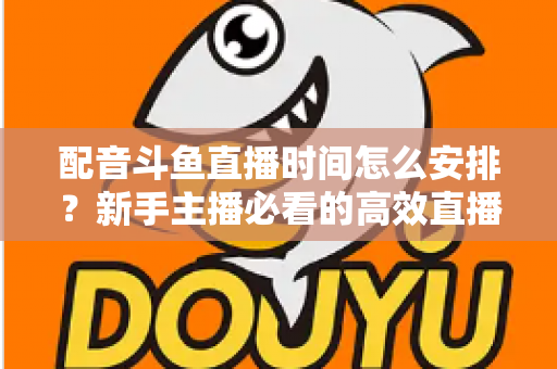 配音斗鱼直播时间怎么安排?新手主播必看的高效直播时间规划全攻略 配音斗鱼直播时间怎么安排?新手主播必看的高效直播时间规划全攻略