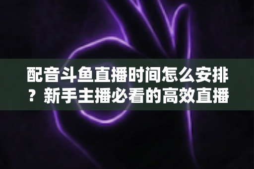 配音斗鱼直播时间怎么安排？新手主播必看的高效直播时间规划全攻略