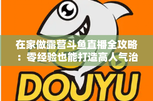 在家做露营斗鱼直播全攻略：零经验也能打造高人气治愈系露营直播间的实用指南
