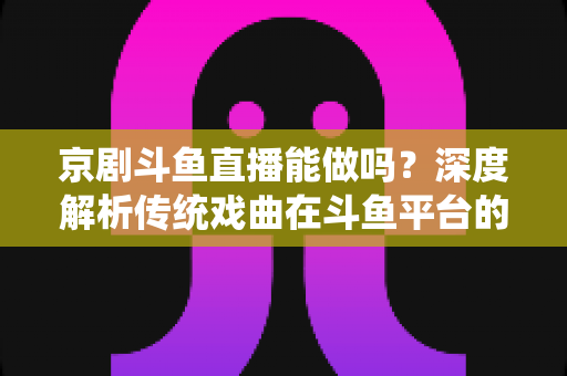 京剧斗鱼直播能做吗？深度解析传统戏曲在斗鱼平台的直播前景、开播条件与运营全攻略
