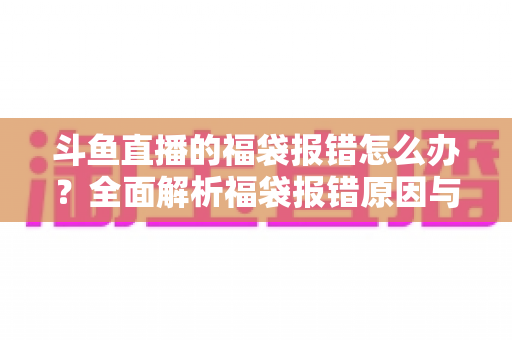 斗鱼直播的福袋报错怎么办?全面解析福袋报错原因与高效解决方法完整指南 斗鱼直播的福袋报错怎么办?全面解析福袋报错原因与高效解决方法完整指南