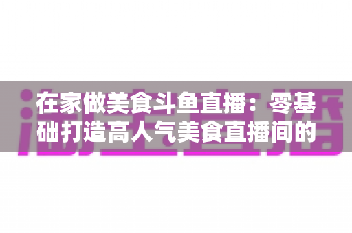 在家做美食斗鱼直播：零基础打造高人气美食直播间的实战全攻略