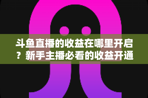 斗鱼直播的收益在哪里开启？新手主播必看的收益开通全流程指南