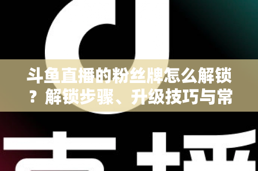 斗鱼直播的粉丝牌怎么解锁?解锁步骤、升级技巧与常见问题全解析 斗鱼直播的粉丝牌怎么解锁?解锁步骤、升级技巧与常见问题全解析