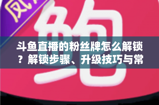 斗鱼直播的粉丝牌怎么解锁？解锁步骤、升级技巧与常见问题全解析