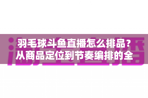 羽毛球斗鱼直播怎么排品？从商品定位到节奏编排的全流程实战指南
